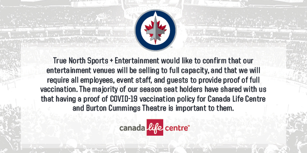 True North Sports + Entertainment would like to confirm that our entertainment venues will be selling to full capacity, and that we will require all employees, event staff, and guests to provide proof of full vaccination. The majority of our season seat holders have shared with us that having a proof of COVID-19 vaccination policy for Canada Life Centre and Burton Cummings Theatre is important to them.